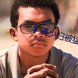 丰满(滿)少(少)妇(婦)被猛烈(烈)进入毛片